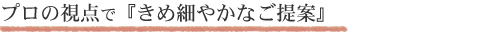 プロの視点できめ細やかなご提案